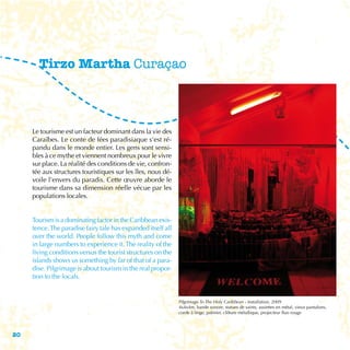 Tirzo Martha Curaçao



     Le tourisme est un facteur dominant dans la vie des
     Caraïbes. Le conte de fées paradisiaque s’est ré-
     pandu dans le monde entier. Les gens sont sensi-
     bles à ce mythe et viennent nombreux pour le vivre
     sur place. La réalité des conditions de vie, confron-
     tée aux structures touristiques sur les îles, nous dé-
     voile l’envers du paradis. Cette œuvre aborde le
     tourisme dans sa dimension réelle vécue par les
     populations locales.


     Tourism is a dominating factor in the Caribbean exis-
     tence. The paradise fairy tale has expanded itself all
     over the world. People follow this myth and come
     in large numbers to experience it. The reality of the
     living conditions versus the tourist structures on the
     islands shows us something by far of that of a para-
     dise. Pilgrimage is about tourism in the real propor-
     tion to the locals.


                                                              Pilgrimage To The Holy Caribbean - Installation, 2009
                                                              4x4x4m, bande sonore, statues de saints, assiettes en métal, vieux pantalons,
                                                              corde à linge, palmier, clôture métallique, projecteur fluo rouge




20
 