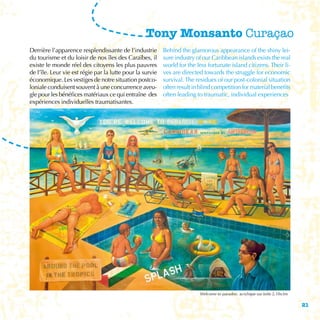 Tony Monsanto Curaçao
Derrière l’apparence resplendissante de l’industrie        Behind the glamorous appearance of the shiny lei-
du tourisme et du loisir de nos îles des Caraïbes, il      sure industry of our Caribbean islands exists the real
existe le monde réel des citoyens les plus pauvres         world for the less fortunate island citizens. Their li-
de l’île. Leur vie est régie par la lutte pour la survie   ves are directed towards the struggle for economic
économique. Les vestiges de notre situation postco-        survival. The residues of our post-colonial situation
loniale conduisent souvent à une concurrence aveu-         often result in blind competition for material benefits
gle pour les bénéfices matériaux ce qui entraîne des       often leading to traumatic, individual experiences
expériences individuelles traumatisantes.




                                                                          Welcome to paradise, acrylique sur toile 2,10x3m

                                                                                                                             21
 