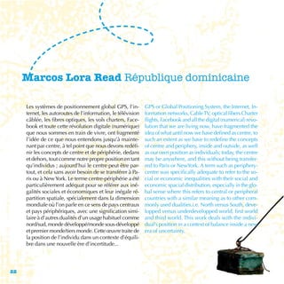 Marcos Lora Read République dominicaine

     Les systèmes de positionnement global GPS, l’in-         GPS or Global Positioning System, the Internet, In-
     ternet, les autoroutes de l’information, le télévision   formation networks, Cable TV, optical fibers Charter
     câblée, les fibres optiques, les vols charters, Face-    flights, Facebook and all the digital (numerical) revo-
     book et toute cette révolution digitale (numérique)      lution that we are living now, have fragmented the
     que nous sommes en train de vivre, ont fragmenté         idea of what until now we have defined as centre, to
     l’idée de ce que nous entendons jusqu’à mainte-          such an extent as we have to redefine the concepts
     nant par centre, à tel point que nous devons redéfi-     of centre and periphery, inside and outside, as well
     nir les concepts de centre et de périphérie, dedans      as our own position as individuals; today, the centre
     et dehors, tout comme notre propre position en tant      may be anywhere, and this without being transfer-
     qu’individus ; aujourd’hui le centre peut être par-      red to Paris or NewYork. A term such as periphery-
     tout, et cela sans avoir besoin de se transférer à Pa-   centre was specifically adequate to refer to the so-
     ris ou à New York. Le terme centre-périphérie a été      cial or economic inequalities with their social and
     particulièrement adéquat pour se référer aux iné-        economic spacial distribution, especially in the glo-
     galités sociales et économiques et leur inégale ré-      bal sense where this refers to central or peripheral
     partition spatiale, spécialement dans la dimension       countries with a similar meaning as to other com-
     mondiale où l’on parle en ce sens de pays centraux       monly used dualities.i.e. North versus South, deve-
     et pays périphériques, avec une signification simi-      lopped versus underdevelopped world, first world
     laire à d’autres dualités d’un usage habituel comme      and third world. This work deals with the indivi-
     nord/sud, monde développé/monde sous-développé           dual’s position in a context of balance inside a new
     et premier monde/tiers monde. Cette œuvre traite de      era of uncertainty.
     la position de l’individu dans un contexte d’équili-
     bre dans une nouvelle ère d’incertitude...




22
 