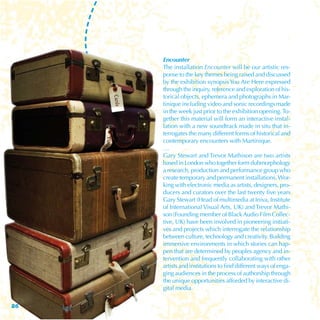 Encounter
     The installation Encounter will be our artistic res-
     ponse to the key themes being raised and discussed
     by the exhibition synopsis You Are Here expressed
     through the inquiry, reference and exploration of his-
     torical objects, ephemera and photographs in Mar-
     tinique including video and sonic recordings made
     in the week just prior to the exhibition opening. To-
     gether this material will form an interactive instal-
     lation with a new soundtrack made in situ that in-
     terrogates the many different forms of historical and
     contemporary encounters with Martinique.
     …
     Gary Stewart and Trevor Mathison are two artists
     based in London who together form dubmorphology
     a research, production and performance group who
     create temporary and permanent installations. Wor-
     king with electronic media as artists, designers, pro-
     ducers and curators over the last twenty five years
     Gary Stewart (Head of multimedia at Iniva, Institute
     of International Visual Arts, UK) and Trevor Mathi-
     son (Founding member of Black Audio Film Collec-
     tive, UK) have been involved in pioneering initiati-
     ves and projects which interrogate the relationship
     between culture, technology and creativity. Building
     immersive environments in which stories can hap-
     pen that are determined by peoples agency and in-
     tervention and frequently collaborating with other
     artists and institutions to find different ways of enga-
     ging audiences in the process of authorship through
     the unique opportunities afforded by interactive di-
     gital media.

26
 