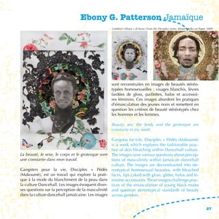 Ebony G. Patterson Jamaïque
                                                   Untitled I (Khani + di Krew) From the Disciplez series, Mixed Media on Paper, 2009




                                                   sont reconstruites en images de beautés stéréo-
                                                   typées homosexuelles : visages blanchis, lèvres
                                                   fardées de gloss, paillettes, halos et accessoi-
                                                   res féminins. Ces images abordent les pratiques
                                                   d’émasculation des jeunes noirs et remettent en
                                                   question les critères de beauté stéréotypés chez
                                                   les hommes et les femmes.

                                                   Beauty, sex, the body and the grotesque are
                                                   constants in my work.

                                                  Gangstas for Life, Disciples + Pédés (Makoumè)
                                                  is a work which explores the fashionable prac-
                                                  tice of skin bleaching within Dancehall culture.
La beauté, le sexe, le corps et le grotesque sont The images raise various questions about percep-
une constante dans mon travail.                   tions of masculinity within Jamaican dancehall
                                                  culture. The images are deconstructed into ste-
Gangsters pour la vie, Disciples + Pédés reotypical homosexual beauties, with bleached
(Makoumè), est un travail qui explore la prati- faces, lips caked with gloss, glitter, halos and fe-
que à la mode du blanchiment de la peau dans minine accessories. These images challenge prac-
la culture Dancehall. Les images évoquent diver- tices of the emasculation of young black males
ses questions sur la perception de la masculinité and question stereotypical standards of beauty
dans la culture dancehall jamaïcaine. Les images across genders.


                                                                                                                               27
 