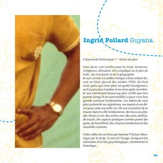 Ingrid Pollard Guyana

Citoyenneté britannique ? – Mains du père

Vous devez voir Londres pour le croire. Immense,
vertigineux, déroutant, très compliqué sur le plan du
trafic, des transports et de la géographie.
Je suis arrivée à Londres lorsque j’étais enfant du-
rant un hiver glacial des années 1950, dix-huit
mois après que mon père ait quitté Georgetown,
au Guyana pour Londres et six mois après ma mère.
Je suis maintenant beaucoup plus vieille que mes
parents lorsqu’ils se sont installés ici pour vivre leur
grande aventure londonienne. Les lettres de mon
père parlent de ses aspirations, ses espoirs et ses dé-
sirs pour cette nouvelle vie. De son excitation de se
trouver dans la ville londonienne, des lieux où aller,
des choses à voir, des sorties avec des amis antillais,
de travail, des aspects pratiques comme porter des
gants, du brouillard, des citoyens londoniens et des
nouvelles maisons.

Cette vidéo est un écho qui traverse l’Océan Atlan-
tique par le texte, le son et l’image, évoquant les
mémoires d’un lieu psychologique, émotionnel et
historique.


                                                           29
 