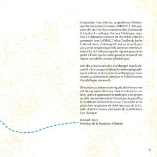 L’exposition Vous êtes ici, proposée par Domini-
que Brebion ouvre la saison 2010/2011. Elle pré-
sente des œuvres d’un certain nombre d’artistes de
la Caraïbe. Le colloque Parcours Martinique, orga-
nisé à l’Habitation Clément en décembre 2008 en
partenariat avec la DRAC, l’Aica-Caraïbe du Sud et
CulturesFrance, s’interrogeait déjà sur ce qu’il pou-
vait y avoir de spécifique et de commun entre les ar-
tistes d’ici et d’ailleurs et quelle réponse pouvait-on
porter à l’idée que les autres peuvent se faire d’une
région considérée comme périphérique.

Une des conclusions de ces échanges était la né-
cessité d’encourager le désenclavement géographi-
que et culturel et de favoriser les échanges qui nour-
rissent la confrontation artistique et l’établissement
d’un dialogue renouvelé.

De nombreux artistes martiniquais, dont les œuvres
ont été exposées dans nos murs ces dernières an-
nées, ont eu l’opportunité de participer à des projets
au-delà des frontières de la Martinique. Aujourd’hui
la Fondation Clément est heureuse d’accueillir treize
plasticiens originaires de différents pays de la Ca-
raïbe dont les œuvres sont autant de contributions
à ce dialogue.

Bernard Hayot
Président de la Fondation Clément




                                                          3
 