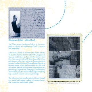 Belonging in Britain - Fathers Hands

     You’ll have to see London to believe it. Immense,
     giddy, confusing, a complication of traffic, transport
     and geography.

     I arrived in London as a child in the wintry 1950’s,
     18 months after my after my father left Georgetown,
     Guyana for London, and six months after my mo-
     ther. I am now considerably older than either of my
     parents were when they set out on their great adven-
     tures to London. My father’s letters featured speak of
     his aspirations, hopes and intentions. For this new
     life. His excitement at being in the metropolitan city;
     places to go, sights to see, hanging out with West In-
     dian friends, jobs, the practicalities of glove wearing,
     fog, London’s citizens and new dwellings.

     The video is echo across the Atlantic Ocean through
     text, sound and images, evoking memories of a psy-
     che, emotional and historic space.                         Belonging to Britain - Fathers hands, installation vidéo, 8 min



30
 