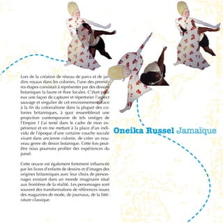 Lors de la création de réseau de parcs et de jar-
dins royaux dans les colonies, l’une des premiè-
res étapes consistait à représenter par des dessins
botaniques la faune et flore locales. C’était pour
eux une façon de capturer et répertorier l’aspect
sauvage et singulier de cet environnement. Face
à la fin du colonialisme dans la plupart des co-
lonies britanniques, à quoi ressemblerait une
projection contemporaine de tels vestiges de
l’Empire ? J’ai tenté dans le cadre de mon ex-
périence et en me mettant à la place d’un indi-
vidu de l’époque d’une certaine couche sociale        Oneika Russel Jamaïque
vivant dans ancienne colonie, de créer un nou-
veau genre de dessin botanique. Cette fois peut-
être nous pourrons profiter des expériences du
passé.

Cette œuvre est également fortement influencée
par les livres d’enfants de dessins et d’images des
origines britanniques avec leur choix de person-
nages existant dans un monde imaginaire situé
aux frontières de la réalité. Les personnages sont
souvent des transformations de références issues
des magazines de mode, de journaux, de la litté-
rature classique.

                                                                          31
 