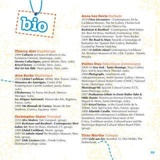 bio
                                                        Anna Lee Davis Barbade
                                                        2010 Close Encounters – Contemporary Art by
                                                        Caribbean Women. The Art Gallery, Florida Gulf
                                                        Coast University. Curator Patricia Fay,
                                                        Rockstone & Bootheel - Contemporary West Indian
                                                        Art. Real Art Ways, Hartford, Connecticut, USA.
                                                        Curators Kristina Newman - Scott / Yona Backer,
                                                        2009 The Road to Many Towards a Genealogy of
                                                        Barbadian Art. Queens Park Gallery, Barbados.
                                                        Curated by Therese Hadchity,
                                                        2007-08 Infinite Island Contemporary Caribbean
Thierry Alet Guadeloupe
                                                        Art, Brooklyn Museum of Art, USA. Curator - Tumelo
2009 Catharsis peintures et dessins in situ,
                                                        Mosaka.
Fondation Clément, Martinique, (solo),
Dessins Cathartiques, galerie JM’arts, Paris, (solo),
Kréyol factory, La Villette, Paris, (solo),             Polibio Diaz République dominicaine
Hot Art Fair Bâle, Heart galerie, Paris, (solo).        2009-10 New York - Santo Domingo, Naço Gallery
                                                        Paris, text by Jean-Marie Théodat, (solo),
                                                        2008 Photographs, installations and
Alex Burke Martinique
                                                        videoperformances, André Arsenec Gallery / Atrium,
2010 Global Caribbean, MIAM, Sète, France, (solo),
                                                        Martinique Cultural Action Centre (CMAC), National
Mémoires des Amériques, Centre d’Art
                                                        Scene, Martinique, (solo),
Contemporain Camille Lambert, Juvisy, France
                                                        PhotoImage’08, Spanish Cultural Centro (CCE),
(solo),
                                                        Santo Domingo, (solo),
Ultrabarroco, Ex Teresa Art Acuel, Mexico,
                                                        2007 Posthumous tribute to Erwin Walter Palm &
Mexique, (solo),
                                                        Hilde Domin. Dominican-German Centre, text by
Les Afriques Autrement, Maison des Arts, Bagneux,
                                                        Miguel D. Mena, Santo Domingo, (solo),
France, (solo),
                                                        2009 Kréyol Factory, in the Grand Halle de la
2009 10e Biennale de Cuenca, Museo de Arte
                                                        Villette, from April to July. Paris, France, (group),
Moderno, Cuenca, Equateur, (solo).
                                                        2008 Atlantide Caraïbe, International seminar-
                                                        exhibition of Contemporary Caribbean Art, Clément
Christopher Cozier Trinidad                             foundation, International Association of Art
2010 Afro Modern, Tate Liverpool, (group),              Critics, Caribbean section, CulturesFrance and the
2009 Rockstone and Bootheel : Contemporary West         Martinique Regional Cultural Affairs Board (FWI),
Indian Art, Real Art Ways, Hartford, CT, (group),       (group).
2009 Global Caribbean, Miami, (group),
2007-08 Infinite Island The Brooklyn Museum, New
York, (group),
                                                        Tirzo Martha Curaçao
                                                        2009 Licht aan Zee, Kunsthal 52, Den Helder, The
2007 Little Gestures Jaffe – Friede Gallery,
                                                        Netherlands,
Dartmouth College, (solo).


                                                                                                                33
 