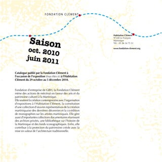 Saison
                                                              Habitation Clément
                                                              97240 Le François
                                                              Martinique
                                                              Tél. : 05 96 54 75 51


           oct. 201                                           www.fondation-clement.org

                   0
          juin 201
                   1
Catalogue publié par la Fondation Clément à
l’occasion de l’exposition Vous êtes ici à l’Habitation
Clément du 29 octobre au 5 décembre 2010.


Fondation d’entreprise de GBH, la Fondation Clément
mène des actions de mécénat en faveur des arts et du
patrimoine culturel à la Martinique.
Elle soutient la création contemporaine avec l’organisation
d’expositions à l’Habitation Clément, la constitution
d’une collection d’œuvres représentatives de la création
martiniquaise des dernières décennies et la co-édition
de monographies sur les artistes martiniquais. Elle gère
aussi d’importantes collections documentaires réunissant
des archives privées, une bibliothèque sur l’histoire de
la Martinique et des fonds iconographiques. Enfin, elle
contribue à la protection du patrimoine créole avec la
mise en valeur de l’architecture traditionnelle.
 