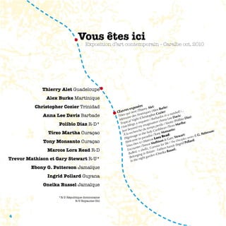 Vous êtes ici
                                    Exposition d’art contemporain - Caraïbe oct. 2010




             Thierry Alet Guadeloupe
              Alex Burke Martinique
          Christopher Cozier Trinidad                     posé
                                                                es Alet)
                                                                                  rke)
                                                     es ex nt (Thierry s (Alex Bu )
                                                  uvr i rie                                            .
                                                 œ qu            ériqu
                                                                      e
                                                                             Cozi
                                                                                 er             ell /..
             Anna Lee Davis Barbade                                                       nutsh
                                                 Têtes ire des Am ristopher dos in a Davis)
                                                       o            h         ba                         iaz)
                                                  Mém al Night (C iem / Bar (Anna Lee (Polibio D
                                                        c           u          n           a
                    Polibio Diaz R-D*             Tropi lings a req aginatio du / Yauti Martha)
                                                         h           im          r           o
                                                   Hatc yond my temps pe ean (Tirz
                                                      st be erche du ly Caribb nsanto)
               Tirzo Martha Curaçao                 Ju                                                                      )
                                                            ech         ho         Mo                                  erson
                                                     à la r age to the dise (Tony ead)                           . Patt
                                                            m          a           R           tewart) eries (E.G
                                                      Pilgri me to par cos Lora & Gary S ciplez s
             Tony Monsanto Curaçao                     W  elco s ici (Mar athison         /The D d Pollard
                                                                                                 is           )
                                                             s ête (Trevor M tas for life ds (Ingri
                                                       Vou nter
                                                                          Gans       rs ha
                                                                                          n
               Marcos Lora Read R-D
                                                               u
                                                         Enco + shellz, in - Fathe Russel).
                                                                tz       ita         a
                                                          Bulle ing in Br n (Oneik
                                                                  g         e
                                                           Belon night gard
Trevor Mathison et Gary Stewart R-U*                        In the

        Ebony G. Patterson Jamaïque
               Ingrid Pollard Guyana
             Oneika Russel Jamaïque

                   *R-D République dominicaine
                             R-U Royaume-Uni




4
 
