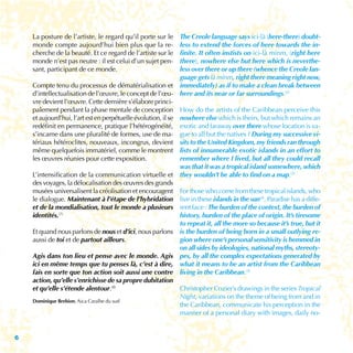 La posture de l’artiste, le regard qu’il porte sur le     The Creole language says ici-là (here-there) doubt-
    monde compte aujourd’hui bien plus que la re-             less to extend the forces of here towards the in-
    cherche de la beauté. Et ce regard de l’artiste sur le    finite. It often instists on ici-là minm, (right here
    monde n’est pas neutre : il est celui d’un sujet pen-     there), nowhere else but here which is neverthe-
    sant, participant de ce monde.                            less over there or up there (whence the Creole lan-
                                                              guage gets là minm, right there meaning right now,
    Compte tenu du processus de dématérialisation et immediately) as if to make a clean break between
    d’intellectualisation de l’œuvre, le concept de l’œu- here and its near or far surroundings.(2)
    vre devient l’œuvre. Cette dernière s’élabore princi-
    palement pendant la phase mentale de conception How do the artists of the Caribbean perceive this
    et aujourd’hui, l’art est en perpétuelle évolution, il se nowhere else which is theirs, but which remains an
    redéfinit en permanence, pratique l’hétérogénéité, exotic and faraway over there whose location is va-
    s’incarne dans une pluralité de formes, use de ma- gue to all but the natives ? During my successive vi-
    tériaux hétéroclites, nouveaux, incongrus, devient sits to the United Kingdom, my friends ran through
    même quelquefois immatériel, comme le montrent lists of innumerable exotic islands in an effort to
    les œuvres réunies pour cette exposition.                 remember where I lived, but all they could recall
                                                              was that it was a tropical island somewhere, which
    L’intensification de la communication virtuelle et they wouldn’t be able to find on a map.(3)
    des voyages, la délocalisation des œuvres des grands
    musées universalisent la créolisation et encouragent For those who come from these tropical islands, who
    le dialogue. Maintenant à l’étape de l’hybridation live in these islands in the sun(4), Paradise has a diffe-
    et de la mondialisation, tout le monde a plusieurs rent face : The burden of the context, the burden of
    identités.(7)                                             history, burden of the place of origin. It’s tiresome
                                                              to repeat it, all the more so because it’s true, but it
    Et quand nous parlons de nous et d’ici, nous parlons is the burden of being born in a small outlying re-
    aussi de toi et de partout ailleurs.                      gion where one’s personal sensitivity is hemmed in
                                                              on all sides by ideologies, national myths, stereoty-
    Agis dans ton lieu et pense avec le monde. Agis pes, by all the complex expectations generated by
    ici en même temps que tu penses là, c’est à dire, what it means to be an artist from the Caribbean
    fais en sorte que ton action soit aussi une contre living in the Caribbean.(5)
    action, qu’elle s’enrichisse de sa propre dubitation
    et qu’elle s’étende alentour.(8)                          Christopher Cozier’s drawings in the series Tropical
                                                              Night, variations on the theme of being from and in
    Dominique Brebion, Aica Caraïbe du sud
                                                              the Caribbean, communicate his perception in the
                                                              manner of a personal diary with images, daily no-


6
 