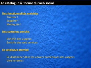 Le catalogue à l’heure du web social

  Des fonctionnalités enrichies
     Trouver !
     Suggérer !
     Mobiquité !

  Des contenus enrichis

          Enrichis des usagers.
          Enrichis des web services

  Le catalogue atomisé

          Se disséminer dans les univers numériques des usagers
          Vive le remix !
http://www.flickr.com/photos/kk/4649941
 