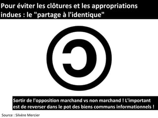 Pour éviter les clôtures et les appropriations
indues : le "partage à l'identique"




       Sortir de l'opposition marchand vs non marchand ! L'important
       est de reverser dans le pot des biens communs informationnels !
Source : Silvère Mercier
 