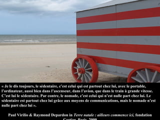 « Je le dis toujours, le sédentaire, c’est celui qui est partout chez lui, avec le portable, 
l’ordinateur, aussi bien dans l’ascenseur, dans l’avion, que dans le train à grande vitesse. 
C’est lui le sédentaire. Par contre, le nomade, c’est celui qui n’est nulle part chez lui. Le 
sédentaire est partout chez lui grâce aux moyens de communications, mais le nomade n’est 
nulle part chez lui ».

    Paul Virilio & Raymond Depardon in Terre natale : ailleurs commence ici, fondation 
 
