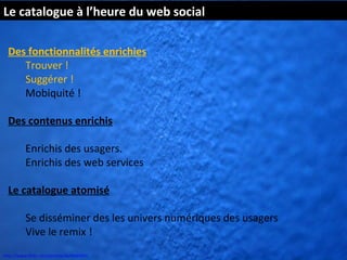 Le catalogue à l’heure du web social

  Des fonctionnalités enrichies
     Trouver !
     Suggérer !
     Mobiquité !

  Des contenus enrichis

          Enrichis des usagers.
          Enrichis des web services

  Le catalogue atomisé

          Se disséminer des les univers numériques des usagers
          Vive le remix !
http://www.flickr.com/photos/kk/4649941
 