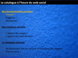 Le catalogue à l’heure du web social

  Des fonctionnalités enrichies
     Trouver !
     Suggérer !
     Mobiquité !

  Des contenus enrichis

          L’apport des usagers.
          L’apport des web services

  Le catalogue atomisé

          Se disséminer des les univers numériques des usagers
          Vive le remix !
http://www.flickr.com/photos/kk/4649941
 