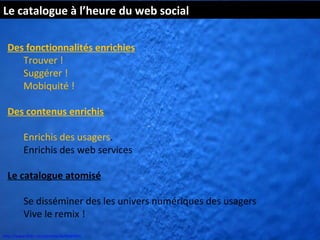 Le catalogue à l’heure du web social

  Des fonctionnalités enrichies
     Trouver !
     Suggérer !
     Mobiquité !

  Des contenus enrichis

          Enrichis des usagers.
          Enrichis des web services

  Le catalogue atomisé

          Se disséminer des les univers numériques des usagers
          Vive le remix !
http://www.flickr.com/photos/kk/4649941
 