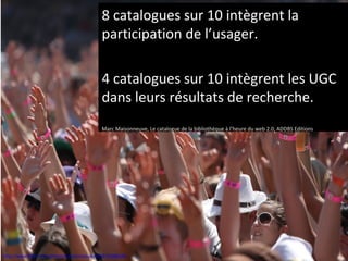 8 catalogues sur 10 intègrent la
                                           participation de l’usager.

                                           4 catalogues sur 10 intègrent les UGC
                                           dans leurs résultats de recherche.
                                           Marc Maisonneuve, Le catalogue de la bibliothèque à l’heure du web 2.0, ADDBS Editions




http://www.flickr.com/photos/ausnahmezustand/4752989186
 