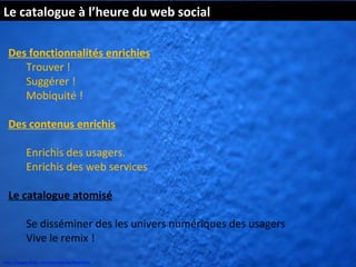 Le catalogue à l’heure du web social

  Des fonctionnalités enrichies
     Trouver !
     Suggérer !
     Mobiquité !

  Des contenus enrichis

          Enrichis des usagers.
          Enrichis des web services

  Le catalogue atomisé

          Se disséminer des les univers numériques des usagers
          Vive le remix !
http://www.flickr.com/photos/kk/4649941
 
