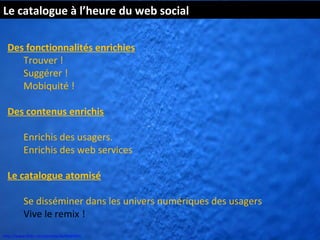Le catalogue à l’heure du web social

  Des fonctionnalités enrichies
     Trouver !
     Suggérer !
     Mobiquité !

  Des contenus enrichis

          Enrichis des usagers.
          Enrichis des web services

  Le catalogue atomisé

          Se disséminer dans les univers numériques des usagers
          Vive le remix !
http://www.flickr.com/photos/kk/4649941
 