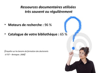 Ressources documentaires utilisées
                     très souvent ou régulièrement


• Moteurs de recherche : 96 %

• Catalogue de votre bibliothèque : 65 %



(Enquête sur les besoins de formation des doctorants
 à l’IST – Bretagne. 2008)
 