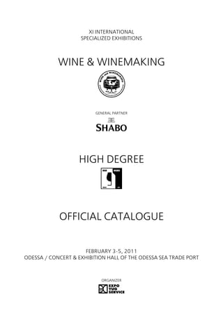 XI INTERNATIONAL
                    SPECIALIZED EXHIBITIONS



            WINE & WINEMAKING



                         GENERAL PARTNER




                   HIGH DEGREE




            OFFICIAL CATALOGUE


                     FEBRUARY 3-5, 2011
ODESSA / CONCERT & EXHIBITION HALL OF THE ODESSA SEA TRADE PORT



                           ORGANIZER
 