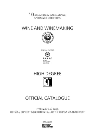10 ANNIVERSARY INTERNATIONAL
                    SPECIALIZED EXHIBITIONS



         WINE AND WINEMAKING



                         GENERAL PARTNER




                   HIGH DEGREE




            OFFICIAL CATALOGUE

                     FEBRUARY 4-6, 2010
ODESSA / CONCERT & EXHIBITION HALL OF THE ODESSA SEA TRADE PORT



                           ORGANIZER
 