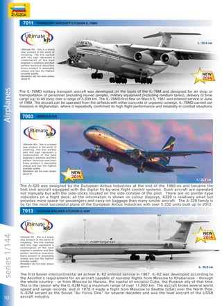 7011

Transport aircraft Ilyushin Il-76MD

L: 32,4 см

Airplanes

Ultimate Kit - this is a brand
new product in the world of
modeling. The kits marked
with this sign represent a
combination of the best
engineer’s solutions and their
perfect technical execution.
Every product is absolutely
unique and has the highest
possible quality.
Modellers did not even dream
about it!

The IL-76MD military transport aircraft was developed on the basis of the IL-76M and designed for air drop or
transportation of personnel (including injured people), military equipment (including medium tanks), delivery of time
cargo (up to 48 tons) over a range of 3,800 km. The IL-76MD first flew on March 6, 1981 and entered service in June
of 1984. The aircraft can be operated from the airfields with either concrete or unpaved runways. IL-76MD carried out
missions in Afghanistan, where it repeatedly confirmed its high flight performance and reliability in combat situations.

7003

airbus a-320

Ultimate Kit - this is a brand
new product in the world of
modeling. The kits marked
with this sign represent a
combination of the best
engineer’s solutions and their
perfect technical execution.
Every product is absolutely
unique and has the highest
possible quality.
Modellers did not even dream
about it!

L: 26,0 см

The A-320 was designed by the European Airbus Industries at the end of the 1980-es and became the
first civil aircraft equipped with the digital fly-by-wire flight control systems. Such aircraft are operated
not manually but with the side-sticks located on the side console of the pilot. There are no pointer-type
indicators on a flight deck: all the information is shown on colour displays. A320 is relatively small but
provides more space for passengers and carry-on baggage than many similar aircraft. The A-320 family is
by far the most successful plane of the European Airbus Industries with over 5.232 units built up to 2012.

series 1/144

7013

10

Russian airliner Ilyushin Il-62M

Ultimate Kit - this is a brand
new product in the world of
modeling. The kits marked
with this sign represent a
combination of the best
engineer’s solutions and their
perfect technical execution.
Every product is absolutely
unique and has the highest
possible quality.
Modellers did not even dream
about it!

L: 36,9 см

The first Soviet intercontinental jet airliner IL-62 entered service in 1967. IL-62 was developed according to
the Aeroflot’s requirement for an aircraft capable of nonstop flights from Moscow to Khabarovsk - through
the whole country – or from Moscow to Havana, the capital of socialist Cuba, the Russian ally of that time.
This is the reason why the IL-62M had a maximum range of over 11,000 km. The aircraft broke several world
speed and range records, and in 1975 it made a flight from Moscow to Seattle (USA) over the North Pole.
IL-62M served as the Soviet “Air Force One” for several decades and was the lead aircraft of the USSR
aircraft industry.

 