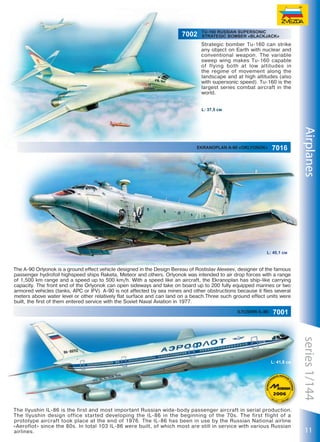7002

TU-160 RUSSIAN SUPERSONIC
STRATEGIC BOMBER «BLACKJACK»

Strategic bomber Tu-160 can strike
any object on Earth with nuclear and
conventional weapon. The variable
sweep wing makes Tu-160 capable
of flying both at low altitudes in
the regime of movement along the
landscape and at high altitudes (also
with supersonic speed). Tu-160 is the
largest series combat aircraft in the
world.
L: 37,5 см

7016

Airplanes

Ekranoplan A-90 «Orlyonok»

L: 40,1 см

The A-90 Orlyonok is a ground effect vehicle designed in the Design Bereau of Rostislav Alexeev, designer of the famous
passenger hydrofoil highspeed ships Raketa, Meteor and others. Orlyonok was intended to air drop forces with a range
of 1,500 km range and a speed up to 500 km/h. With a speed like an aircraft, the Ekranoplan has ship-like carrying
capacity. The front end of the Orlyonok can open sideways and take on board up to 200 fully equipped marines or two
armored vehicles (tanks, APC or IFV). A-90 is not affected by sea mines and other obstructions because it flies several
meters above water level or other relatively flat surface and can land on a beach.Three such ground effect units were
built, the first of them entered service with the Soviet Naval Aviation in 1977.
ILYUSHIN IL-86

7001

20

The Ilyushin IL-86 is the first and most important Russian wide-body passenger aircraft in serial production.
The Ilyushin design office started developing the IL-86 in the beginning of the 70s. The first flight of a
prototype aircraft took place at the end of 1976. The IL-86 has been in use by the Russian National airline
«Aeroflot» since the 80s. In total 103 IL-86 were built, of which most are still in service with various Russian
airlines.

series 1/144

L: 41,8 см

11

 