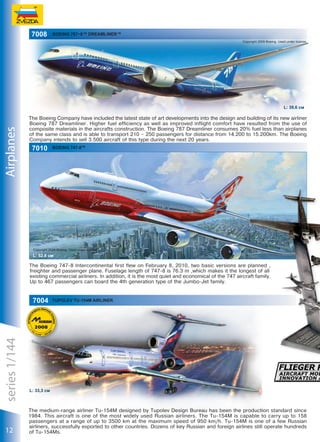7008

BOEING 787−8™ DREAMLINER™
Copyright 2009 Boeing. Used under license.

Airplanes

L: 39,6 см

The Boeing Company have included the latest state of art developments into the design and building of its new airliner
Boeing 787 Dreamliner. Higher fuel efficiency as well as improved inflight comfort have resulted from the use of
composite materials in the aircrafts construction. The Boeing 787 Dreamliner consumes 20% fuel less than airplanes
of the same class and is able to transport 210 – 250 passengers for distance from 14.200 to 15.200km. The Boeing
Company intends to sell 3.500 aircraft of this type during the next 20 years.

7010

Boeing 747-8TM

Copyright 2009 Boeing. Used under license.

L: 52,8 см

The Boeing 747-8 Intercontinental first flew on February 8, 2010, two basic versions are planned ,
freighter and passenger plane. Fuselage length of 747-8 is 76.3 m ,which makes it the longest of all
existing commercial airliners. In addition, it is the most quiet and economical of the 747 aircraft family.
Up to 467 passengers can board the 4th generation type of the Jumbo-Jet family.

series 1/144

7004

12

TUPOLEV TU-154М AIRLINER

L: 33,3 см

The medium-range airliner Tu-154М designed by Tupolev Design Bureau has been the production standard since
1984. This aircraft is one of the most widely used Russian airliners. The Тu-154М is capable to carry up to 158
passengers at a range of up to 3500 km at the maximum speed of 950 km/h. Тu-154М is one of a few Russian
airliners, successfully exported to other countries. Dozens of key Russian and foreign airlines still operate hundreds
of Тu-154Мs.

 