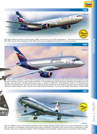 Boeing 767-300TM

7005
L: 38,1 см

Copyright 2009 Boeing. Used under license.

Superjet 100

7009

L: 20,8 см

Airplanes

767-300 model first flew on 30 January 1986. It can carry up to 325 passengers – 40 more than the previous
767-200 variant.The fuselage of the 300 series was lenghtened by 6,43 m for this purpose.

The Sukhoi Superjet 100 is the first passenger airplane developed and produced by the Sukhoi Civil
Aircraft company which is part Sukhoi Holding. It integrates the most advanced solutions of modern aircraft
design and will carry 75-95 passengers over a range of 4500 km. The Superjet 100 is an entirely new
airplane developed with the help of up-to-date technical solutions that allow to combine the maximum fuel
efficiency with highest cabin comfort and operational flexibility. The first test flight took place in May 2008.
Tupolev Tu-134B

7007

series 1/144
L: 25,8 см

The Tu-134B is one of the latest variants of the famous Soviet airliner which was first introduced in 1967.
The functions of navigator and second pilot were combined, therefore the crew could be reduced to three
people. Due to an improved design of the fuselage the passenger capacity was increased to 80 people.

13

 