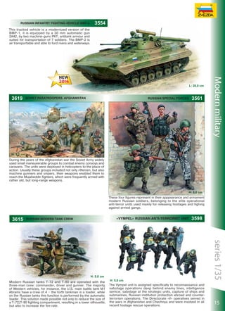 Russian infantry fighting vehicle BMP-2

3554

This tracked vehicle is a modernized version of the
BMP-1, it is equipped by a 30 mm automatic gun
2A42, by two machine-guns PKT, antitank armour and
suited for transportation of 7 soldiers. The BMP-2 is
air transportable and able to ford rivers and waterways.

3619

Soviet paratroopers. Afghanistan

RUSSIAN SPECIAL FORCES

3561

Modern military

L: 20,0 сm

H: 5,0 сm
During the years of the Afghanistan war the Soviet Army widely
used small maneuverable groups to combat enemy convoys and
caravans. The units were deployed in helicopters to the place of
action. Usually these groups included not only riflemen, but also
machine gunners and snipers, their weapons enabled them to
reach the Mujaheddin fighters, which were frequently armed with
rather old, but long-range weapons.

H: 5,0 сm
These four figures represent in their apppearance and armament
modern Russian soldiers, belonging to the elite operational
anti-terror units used mainly for releasing hostages and fighing
against armed gangs.

3615

«VYMPEL» RUSSIAN ANTI-TERRORIST UNIT

RUSSIAN MODERN TANK CREW

Modern Russian tanks T-72 and T-80 are operated with the
three-man crew: commander, driver and gunner. The majority
of Western vehicles, for instance, the U.S. main battle tank M1
Abrams have a crew of 4 – the forth tankman is a loader, while
on the Russian tanks this function is performed by the automatic
loader. This solution made possible not only to reduce the size of
a Т-72/Т-80 fighting compartment, resulting in a lower silhouette,
but also to increase the fire rate.

H: 5,0 сm
The Vympel unit is assigned specifically to reconnaissance and
sabotage operations deep behind enemy lines, intelligence
service, sabotage at the strategic units, capture of ships and
submarines, Russian institution protection abroad and counterterrorism operations. The Directorate «V» operatives served in
the wars in Afghanistan and Chechnya and were involved in all
recent hostage rescue operations.

series 1/35

H: 5.0 сm

3598

15

 