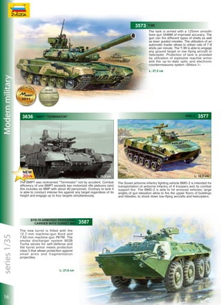 3573

T-90
The tank is armed with a 125mm smoothbore gun 2A46M of improved accuracy. The
gun can fire different types of shells as well
as laser guided missiles. The utilization of an
automatic loader allows to obtain rate of 7-8
shots per minute. The T-90 is able to engage
any ground target or low flying aircraft or
helicopter. Protection of tank is provided
by utilization of explosive reactive armor
and the up-to-date optic and electronic
countermeasures system «Shtora-1».

Modern military

L: 27,2 см

3636

BMD-2

BMPT “Terminator”

L: 20,2 сm
The BMPT was nicknamed “Terminator” not by accident. Combat
efficiency of one BMPT exceeds two motorized rifle platoons (and
this includes six BMP with about 40 personnel). Contrary to tank it
is able to conduct intense fire against any target regardless of its
height and engage up to four targets simultaneously.

series 1/35

3587

16

L: 21,0 сm

3577

L: 16,5 сm
The Soviet airborne infantry fighting vehicle BMD-2 is intended for
transportation of airborne infantry of 4 troopers and its combat
support fire. The BMD-2 is able to hit armored vehicles; large
angles of gun elevation allow to fire the upper floors of buildings
and hillsides, to shoot down low-flying aircrafts and helicopters.

 
