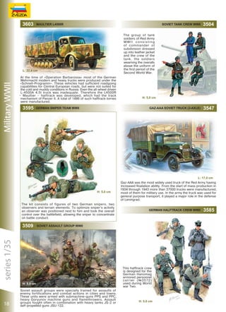 3603

SOVIET TANK CREW WWII

GAZ-AAA SOVIET TRUCK (3-AXLE)

Military WWII

3547

The group of tank
soldiers of Red Army
WWII consisting
of commander ot
subdivision dressed
up into leather jacket
and the crew of the
tank, the soldiers
wearning the overalls
above the uniform of
the first period of the
Second World War.

L: 22,4 сm
At the time of «Operation Barbarossa» most of the German
Wehrmacht modern and heavy trucks were produced under the
«Schnell-Programm». These vehicles had sufficient roadgoing
capabilities for Central European roads, but were not suited for
the cold and muddy conditions in Russia. Even the all-wheel driven
L-4500A 4,5t truck was inadequate. Therefore the L4500R
– Maultier – halftrack was developed, which had the track
mechanism of Panzer II. A total of 1486 of such halftrack-lorries
were manufactured.

3595

3504

MAULTIER L4500R

GERMAN SNIPER TEAM WWII

H: 5,0 сm

L: 17,0 сm

H: 5,0 сm

The kit consists of figures of two German snipers, two
observers and terrain elements. To optimize sniper’s activity
an observer was positioned next to him and took the overall
control over the battlefield, allowing the sniper to concentrate
on battle conduct.

H: 5,0 сm

18

GERMAN HALFTRACK CREW WWII

Soviet Assault Group WWII

series 1/35

3509

Gaz-ААА was the most widely used truck of the Red Army having
increased floatation ability. From the start of mass production in
1934 through 1943 more than 37000 trucks were manufactured,
most of them for military use. In the army the truck was used for
general purpose transport, it played a major role in the defense
of Leningrad.

Soviet assault groups were specially trained for assaults of
enemy fortifications and combat actions in cities and towns.
These units were armed with submachine-guns PPS and PPС,
heavy Goryunov machine guns and flamethrowers. Assault
groups fought often in combination with heavy tanks JS-2 or
self-propelled guns JSU-122.

This halftrack crew
is designed for the
German Hanomag
armored personnel
carrier (№3572)
used during World
war Two.

H: 5,0 сm

3585

 