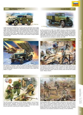 M-3 ARMORED SCOUT CAR
WITH CANVAS

3581

3574

GAZ-MM TRUCK

L: 16,2 сm

3521

In the summer of 1941 the USSR industry suffered troubles.
The advance of the German Army resulted in the interruption
of the supply of the GAZ factory with metal sheets for stamping
cabin components and fenders of the most popular USSR truck
GAZ-MM. Therefore as many components as possible had to be
manufactured from wood or simple roofing sheet. The driver’s
cab lost the doors and got a canvas rear wall.

BM-13 «KATYUSHA»

L: 21,0 сm
The vehicle, created in 1941 for rocket launching appeared to
be almost one at the most far-famed and effective combatant
of the World War II period. In the enemy troops it was called the
«Stalin’s organ».

3597

L: 17,0 сm

SOVIET SNIPER TEAM WWII

The kit consists of figures of four Soviet snipers, one of them
being female. Snipers’ armament includes Mosin sniper rifle,
SVT-40 rifle and PPSH-41 submachine-gun. The kit also holds
terrain elements covering the sniper’s positions.

3520

H: 5,0 сm
During World War II Soviet Marines proved themselves as a
courageous and powerful force capable to fight well trained
and equipped elite troops of the enemy. For their heroism and
bravery and their black uniforms these units earned the battle
name «Black Death».

Soviet Medical Personnel WWII

3618

H: 5,0 сm
During World War II, Soviet medics returned to the ranks more
than 72% of wounded soldiers which gives an absolute figure
of 17 million people. It is three times as much as the size of the
entire Red Army in 1941. Such successful results were achieved
largely thanks to the dedicated work of doctors, nurses, sanitary
instructors and medical assistants directly on the battlefield.

series 1/35

H: 5,0 сm

Soviet Naval Infantry

Military WWII

Light armored intelligence car M-3 Scout became one of the
mass machines of this class. Altogether there were built 21000
such cars. Serial production of the modification M-3A1 began in
1941 at the Ford Company. M-3 vehicles were used in armies
of all anti-Hitler allies. The Red Army also had a lot of them.
The vehicle could carry eight people, it had an amour protection
from bullets and splinters. The body could contain a large-caliber
machine gun.

19

 