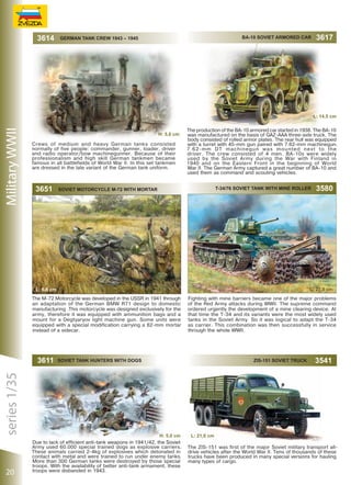 3614

BA-10 SOVIET ARMORED CAR

GERMAN TANK CREW 1943 – 1945

3617

Military WWII

L: 14,5 сm
H: 5,0 сm
Crews of medium and heavy German tanks consisted
normally of five people: commander, gunner, loader, driver
and radio operator/bow machinegunner. Because of their
professionalism and high skill German tankmen became
famous in all battlefields of World War II. In this set tankmen
are dressed in the late variant of the German tank uniform.

3651

The production of the BA-10 armored car started in 1938. The BA-10
was manufactured on the basis of GAZ-AAA three-axle truck. The
body consisted of rolled armor plates. The rear hull was equipped
with a turret with 45-mm gun paired with 7.62-mm machinegun.
7.62-mm DT machinegun was mounted next to the
driver. The crew consisted of 4 men. BA-10s were widely
used by the Soviet Army during the War with Finland in
1940 and on the Eastern Front in the beginning of World
War II. The German Army captured a great number of BA-10 and
used them as command and scouting vehicles.
T-34/76 SOVIET TANK WITH MINE ROLLER

Soviet Motorcycle M-72 with Mortar

L: 27,0 сm

L: 6,8 сm
The M-72 Motorcycle was developed in the USSR in 1941 through
an adaptation of the German BMW R71 design to domestic
manufacturing .This motorcycle was designed exclusively for the
army, therefore it was equipped with ammunition bags and a
mount for a Degtyaryov light machine gun. Some units were
equipped with a special modification carrying a 82-mm mortar
instead of a sidecar.

series 1/35

3611

20

3580

Fighting with mine barriers became one of the major problems
of the Red Army attacks during WWII. The supreme command
ordered urgently the development of a mine clearing device. At
that time the T-34 and its variants were the most widely used
tanks in the Soviet Army. So it was logical to adapt the T-34
as carrier. This combination was then successfully in service
through the whole WWII.

ZIS-151 SOVIET TRUCK

SOVIET TANK HUNTERS WITH DOGS

H: 5,0 сm
Due to lack of efficient anti-tank weapons in 1941/42, the Soviet
Army used 60.000 special trained dogs as explosive carriers.
These animals carried 2-4kg of explosives which detonated in
contact with metal and were trained to run under enemy tanks.
More than 300 German tanks were destroyed by those special
troops. With the availability of better anti-tank armament, these
troops were disbanded in 1943.

3541

L: 21,0 сm
The ZIS-151 was first of the major Soviet military transport alldrive vehicles after the World War II. Tens of thousands of these
trucks have been produced in many special versions for hauling
many types of cargo.

 