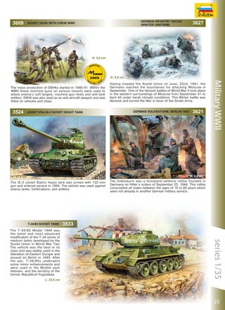 German Infantry 1941/42
(Winter Uniform)

SOVIET DSHK WITH CREW WWII

3627

H: 5,0 сm

H: 5,0 сm
The mass production of DShKs started in 1940-41. Within the
WWII these machine guns on various mounts were used to
attack enemy’s soft targets, machine-gun nests and anti-tank
artillery. DShK was also used as an anti-aircraft weapon and was
fitted on vehicles and ships.

3524

JOSEF STALIN-2 SOVIET HEAVY TANK

Having invaded the Soviet Union on June, 22nd, 1941, the
Germans reached the boundaries for attacking Moscow in
September. One of the fiercest battles of World War II took place
in the western surroundings of Moscow from September 41 to
April 42 under harsh climate conditions. This Winter battle was
decisive and turned the War in favor of the Soviet Army.
German Volkssturm, Berlin 1945

3621

Military WWII

H: 5,0 сm

L: 27,5 сm
The IS-2 (Josef Stalin) heavy tank was armed with 122-mm
gun and entered service in 1944. The vehicle was used against
enemy tanks, fortifications, and artillery.

T-34/85 SOVIET TANK
The T-34/85 Model 1944 was
the latest and most advanced
modification of the T-34 series of
medium tanks developed by the
Soviet Union in World War Two.
The vehicle was the best in its
class and was widely used in the
liberation of Eastern Europe and
assault on Berlin in 1945. After
the war, T-34/85s underwent
some minor enhancements and
were used in the Middle east,
Vietnam, and the territory of the
former Republicof Yugoslavia.
L: 23,5 сm

The Volkssturm was a homeland defence militia founded in
Germany on Hitler’s orders of September 25, 1944. This militia
conscripted all males between the ages of 16 to 60 years which
were not already in another German military service.

3533

series 1/35

3

3609

23

 