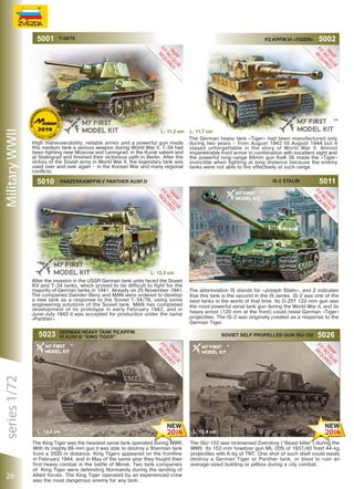Military WWII

5001

T-34/76

Pz.Kpfw.VI «TIGER»

L: 11,2 сm
High maneuverability, reliable armor and a powerful gun made
this medium tank a serious weapon during World War II. T-34 had
been fighting near Moscow and Leningrad, in the Kursk salient and
at Stalingrad and finished their victorious path in Berlin. After the
victory of the Soviet army in World War II, the legendary tank was
used over and over again – in the Korean War and many regional
conflicts.

5010

IS-2 Stalin

L: 12,5 сm

series 1/72

5023

26

L: 11,7 сm
The German heavy tank «Tiger» had been manufactured only
during two years – from August 1942 till August 1944 but it
stayed unforgettable in the story of World War II. Almost
impenetrable front armor in combination with excellent sight and
the powerful long-range 88mm gun KwK 36 made the «Tiger»
invincible when fighting at long distance because the enemy
tanks were not able to fire effectively at such range.

Panzerkampfw.V Panther Ausf.D

After the invasion in the USSR German tank units faced the Soviet
KV and T-34 tanks, which proved to be difficult to fight for the
majority of German tanks in 1941. Already on 25 November 1941.
The companies Daimler-Benz and MAN were ordered to develop
a new tank as a response to the Soviet T-34/76, using some
engineering solutions of the Soviet tank. MAN has completed
development of its prototype in early February 1942, and in
June-July 1942 it was accepted for production under the name
«Panther».

The King Tiger was the heaviest serial tank operated during WWII.
With its mighty 88-mm gun it was able to destroy a Sherman tank
from a 3500 m distance. King Tigers appeared on the frontline
in February 1944, and in May of the same year they fought their
first heavy combat in the battle of Minsk. Two tank companies
of King Tiger were defending Normandy during the landing of
Allied forces. The King Tiger operated by an experienced crew
was the most dangerous enemy for any tank.

5011

L: 9,4 сm
The abbreviation IS stands for «Joseph Stalin», and 2 indicates
that this tank is the second in the IS series. IS-2 was one of the
best tanks in the world of that time. Its D-25T 122-mm gun was
the most powerful serial tank gun during the World War II, and its
heavy armor (120 mm at the front) could resist German «Tiger»
projectiles. The IS-2 was originally created as a response to the
German Tiger.

German Heavy Tank Pz.Kpfw.
VI Ausf.B “King Tiger”

L: 14,3 сm

5002

Soviet Self Propelled Gun ISU-152

5026

L: 12,4 сm
The ISU-152 was nicknamed Zveroboy (“Beast killer”) during the
WWII. Its 152-mm howitzer gun ML-20S of 1937/43 fired 44-kg
projectiles with 6 kg of TNT. One shot of such shell could easily
destroy a German Tiger or Panther tank, or blast to ruin an
average-sized building or pillbox during a city combat.

 