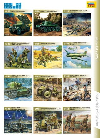 6128

BM-13 «Katyusha»

1/100

1/100

soviet reconnaissance
team 1941-1943

Soviet heavy tank KV-1
mod. 1940

1/72

6145

Soviet Paratroops

6149

1/100

6140

Li-2 Soviet Transport
Plane

1/200

Soviet 76-mm Gun

6146

soviet Naval infantry
1941-1943

1/72

1/72

Soviet 85mm
Anti-Aircraft Gun

soviet anti-tank team
1941-1943

Soviet Armored Car BA-10

6152

1/72

Soviet Medical Personnel
1941-42

historical miniatures

1/100

6148

6138

6135

1/72

1/72

1/72

6141

SOVIET LIGHT TANK BT-5

Mini-kits WW II

6137

6129

29

 
