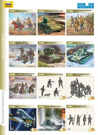 Mini-kits WW II

6161

SOVIET CAVALRY

1/72

6197

SOVIET INFANTRY
(WINTER UNIFORM)

historical miniatures
30

1/144

6202

SOVIET 82-MM MORTAR WITH
CREW (WINTER UNIFORM)

6144

soviet tank kv-2

6164

1/350

Soviet Regular Infantry
1941-42

6203

soviet tank t-35

1/100

SOVIET frontier guards

1/72

po-2

6179

1/72

1/100

1/72

6150

T-26 Flamethrower Tank

1/100

1/72

6208

6165

6147

SOVIET 120-MM MORTAR
WITH CREW

1/72

Soviet armored boat

6181

1/72

Soviet Militia 1941

 