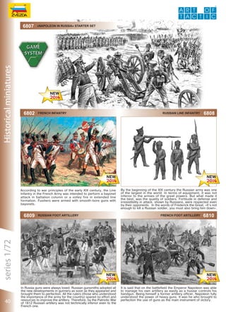 6807

«Napoleon in russia» starter set

6802

French infantry

Russian line infantry

6808

By the beginning of the XIX century the Russian army was one
of the largest in the world. In terms of equipment, it was not
inferior to the armies of the great powers. But what made it
the best, was the quality of soldiers. Fortitude in defense and
irresistibility in attack, shown by Russians, were respected even
by their opponents. In the words of Frederick the Great, «It’s not
enough to kill a Russian soldier, you must also bring him down».

6809

40

Russian foot artillery

In Russia guns were always loved. Russian gunsmiths adopted all
the new developments in gunnery as soon as they appeared and
brought them to perfection. All the rulers (those who understood
the importance of the army for the country) spared no effort and
resources to improve the artillery. Therefore, by the Patriotic War
of 1812 Russian artillery was not technically inferior even to the
French one.

French foot artillery

6810

It is said that on the battlefield the Emperor Napoleon was able
to manage his own artillery as easily as a hussar controls his
handgun. Being himself a former artillery officer, Napoleon fully
understood the power of heavy guns. It was he who brought to
perfection the use of guns as the main instrument of victory.

 