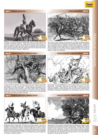 6811

Russian dragoons

Though in Russia Dragoon regiments were initially called the
«foreign formation forces», they were worthy successors of
Russian military tradition. Since Peter I Russian Army dragoons
were notable for their skill and valor. No wonder that one of the
two cavalry regiments the first awarded the St. George standards,
was the Chernigov Dragoon Regiment.

6815

Russian Infantry Command Group

«I was myself a witness to many staff and sub-officers who after
receiving a couple of wounds dressed them, and returned to
the battle as it was the feast» - wrote Nicolay Raevsky in his
report. Russian army officers, who often didn’t have a Russian
origin (Barclay de Tolly and Bagration would be the most striking
examples), fought for Russia with such passion and courage that
were admired even by their enemies.

6817

Russian Dragoon Command Group

Dragoons had to fight both mounted and dismounted. Therefore
dragoon officers needed to combine talents of infantry and
cavalry commanders. Russia had to fight with Turkey, which
possessed numerous cavalry, as well as with European countries
whose armies consisted mostly of infantry units. Is it no wonder
that even foreigners wrote about the greatest zeal and diligence
of Russian cavalry officers.

French dragoons

6812

The idea to put infantry on horses to increase maneuverability
was successfully used already by Alexander the Great. Dragoons,
as a separate type of soldiers armed with firearms, trained to
fight mounted and dismounted, were first established in France
in the middle of the 16th century. Approximately two-thirds of
French Dragoon regiments of the Napoleon times traced their
history to the 17th century.
French Infantry Command Group

6816

The youth of most Napoleon’s army officers fell on the French
Revolution. Therefore, they saw a campaign in Russia as some
kind of crusade. They had to “put an end to that proud and
haughty influence which Russia has for fifty years exercised in
the affairs of Europe» (Napoleon’s proclamation June 22, 1812).

French Dragoon Command Group

6818

Napoleon in his memoirs indicated that two Mamluk solders could
successfully hold three French cavalrymen. Riding skill, better
weapons and superior horses allowed them to take the upper
hand in duels. However, victory in skirmishes of large masses
of cavalry would be achieved by the army which possesses
the discipline, the ability to concerted actions, and the officers
capable of using these benefits.

41

 