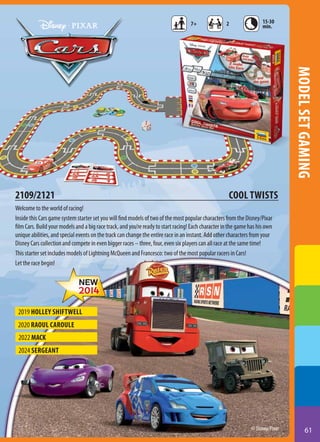 7+

2

15-30
min.

model set gaming

2109/2121

COOL TWISTS

Welcome to the world of racing!
Inside this Cars game system starter set you will find models of two of the most popular characters from the Disney/Pixar
film Cars. Build your models and a big race track, and you’re ready to start racing! Each character in the game has his own
unique abilities, and special events on the track can change the entire race in an instant. Add other characters from your
Disney Cars collection and compete in even bigger races – three, four, even six players can all race at the same time!
This starter set includes models of Lightning McQueen and Francesco: two of the most popular racers in Cars!
Let the race begin!

2019 Holley Shiftwell
2020 Raoul Caroule
2022 MACK
2024 sergeant

© Disney/Pixar

61

 