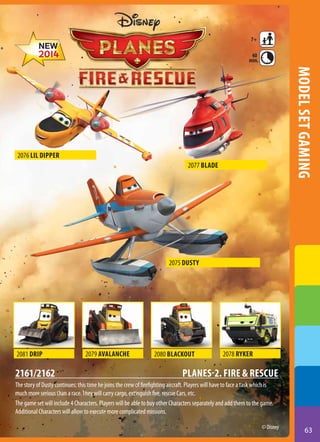 7+
40
min.

model set gaming

2076 Lil Dipper
2077 Blade

2075 Dusty

2081 Drip

2161/2162

2079 Avalanche

2080 Blackout

2078 Ryker

Planes-2. Fire & Rescue

The story of Dusty continues: this time he joins the crew of firefighting aircraft. Players will have to face a task which is
much more serious than a race. They will carry cargo, extinguish fire, rescue Cars, etc.
The game set will include 4 Characters. Players will be able to buy other Characters separately and add them to the game.
Additional Characters will allow to execute more complicated missions.
© Disney

63

 