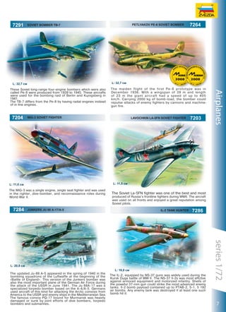 7291

Soviet Bomber TB-7

The maiden flight of the first Pe-8 prototype was in
December 1936. With a wingspan of 39 m and length
of 23 m the giant aircraft had a speed of up to 405
km/h. Carrying 2000 kg of bomb-load, the bomber could
repulse attacks of enemy fighters by cannons and machinegun fire.

MIG-3 SOVIET FIGHTER

LAVOCHKIN LA-5FN SOVIET FIGHTER

7203

Airplanes

These Soviet long-range four-engine bombers which were also
called Pe-8 were produced from 1939 to 1945. These aircrafts
were used for the bombing raid of Berlin and Königsberg in
1941.
The TB-7 differs from the Pe-8 by having radial engines instead
of in line engines.

L: 11,5 см

L: 11,0 см
The MiG-3 was a single engine, single seat fighter and was used
in the righter, dive-bomber, and reconnaissance roles during
World War II.

7284

7264

L: 32,7 см

L: 32,7 см

7204

PETLYAKOV PE-8 SOVIET BOMBER

The Soviet La-5FN fighter was one of the best and most
produced of Russia’s frontline fighters during WWII. The aircraft
was used on all fronts and enjoyed a great reputation among
Soviet pilots.

Junkers JU 88 А-17/А-5

IL-2 TANK HUNTER

7286

The updated Ju-88 A-5 appeared in the spring of 1940 in the
bombing squadrons of the Luftwaffe at the beginning of the
«Battle of England». This version of the Junkers bomber was
also the most important plane of the German Air Force during
the attack of the USSR in June 1941. The Ju 88A-17 was a
specialized torpedo bomber based on the A-4/A-5. Germans
used aircraft of this kind for attacking the Arctic convoys from
America to the USSR and enemy ships in the Mediterranean Sea.
The famous convoy PQ-17 bound for Murmansk was heavily
damaged or sunk by joint efforts of dive bombers, torpedo
bombers and submarines.

L: 16,0 см
The IL-2, equipped by NS-37 guns was widely used during the
Kursk Duga battle of WW II. The NS-37 Il-2s was most effctive
against armored equipment and motorized infantry. Shells of
the poweful 37-mm gun could strike the most advanced enemy
tanks. Il-2 bomb payload contained up to PTAB-2, 5-1, 5 192
air bombs. Any enemy tank was destroyed if at least one such
bomb hit it.

series 1/72

L: 20,0 см

7

 