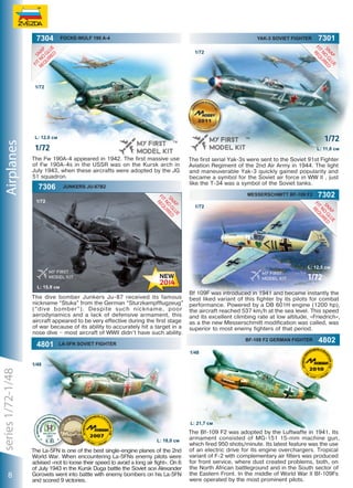 7304

Focke-Wulf 190 A-4

Yak-3 Soviet Fighter

7301

1/72

Airplanes

1/72

1/72

L: 12,0 см

1/72

L: 11,8 см

The Fw 190A-4 appeared in 1942. The first massive use
of Fw 190A-4s in the USSR was on the Kursk arch in
July 1943, when these aircrafts were adopted by the JG
51 squadron.

7306

Junkers ju-87B2

The first serial Yak-3s were sent to the Soviet 91st Fighter
Aviation Regiment of the 2nd Air Army in 1944. The light
and maneuverable Yak-3 quickly gained popularity and
became a symbol for the Soviet air force in WW II , just
like the T-34 was a symbol of the Soviet tanks.
Messerschmitt BF-109 F2

1/72

7302

1/72

L: 12,5 см

1/72
L: 15,9 см

The dive bomber Junkers Ju-87 received its famous
nickname “Stuka” from the German “Sturzkampfflugzeug”
(“dive bomber”). Despite such nickname, poor
aerodynamics and a lack of defensive armament, this
aircraft appeared to be very effective during the first stage
of war because of its ability to accurately hit a target in a
nose dive – most aircraft of WWII didn’t have such ability.

4801

Bf 109F was introduced in 1941 and became instantly the
best liked variant of this fighter by its pilots for combat
performance. Powered by a DB 601H engine (1200 hp),
the aircraft reached 537 km/h at the sea level. This speed
and its excellent climbing rate at low altitude, «Friedrich»,
as a the new Messerschmitt modification was called, was
superior to most enemy fighters of that period.
bf-109 f2 german fighter

LA-5FN SOVIET FIGHTER

4802

1/48

series 1/72-1/48

1/48

8

L: 21,7 см
L: 18,0 см

The La-5FN is one of the best single-engine planes of the 2nd
World War. When encountering La-5FNs enemy pilots were
advised «not to loose their speed to avoid a long air fight». On 6
of July 1943 in the Kursk Duga battle the Soviet ace Alexander
Gorovets went into battle with enemy bombers on his La-5FN
and scored 9 victories.

The Bf-109 F2 was adopted by the Luftwaffe in 1941. Its
armament consisted of MG-151 15-mm machine gun,
which fired 950 shots/minute. Its latest feature was the use
of an electric drive for its engine overchargers. Tropical
variant of F-2 with complementary air filters was produced
for front service, where dust created problems, both, on
the North African battleground and in the South sector of
the Eastern Front. In the middle of World War II Bf-109Fs
were operated by the most prominent pilots.

1

 