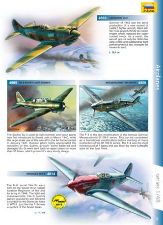 Lavochkin La-5

Summer of 1942 saw the serial
production of a new variant of
LaGG-3 fighter aircraft, fitted with
the more powerful M-82 air-cooled
engine which replaced the watercooled motor. As a result, the
aircraft got not only the distinctive
wide profile and outstanding flight
performance but also changed the
name into La-5.
L: 18,0 см

4805

SU-2 Soviet Light Bomber

Messerschmitt Bf-109 F4

4806

Airplanes

L: 21,7 cм

L: 21,8 см

The Suchoi Su-2 used as light bomber and scout plane
was first introduced to Soviet units in March 1940, while
the large-scale use of this aircraft in the Air Force started
in January 1941. Russian pilots highly appreciated the
reliability of this Sukhoi aircraft: some battered and
damaged Su-2s were sent back to repair bases for more
than 20 times, which proved it´s very sturdy design.

Yakovlev yak-3

The first serial Yak-3s were
sent to the Soviet 91st Fighter
Aviation Regiment of the 2nd
Air Army in 1944. The light and
maneuverable Yak-3 quickly
gained popularity and became
a symbol for the Soviet air force
in WW II , just like the T-34 was
a symbol of the Soviet tanks.

4814

The F-4 is the last modification of the famous German
Messerschmitt Bf109-F series. This can be considered
as a transitional modification before starting of mass
production of the Bf 109 G series. The F-4 was the most
numerous of all F types and was flown by many Luftwaffe
aces on the East Front.

series 1/48

18

4803

L: 17,7 см

9

 