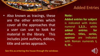 Added Entries
• Also known as tracings, these
are the other entries which
cover all the approaches that
a user can use to look for
material in the library. This
includes joint authors, editors,
title and series approach.
Note:
Added entries for subject
is indicated with Arabic
numeral 1,2,3… while
added entries for
authors, titles, series,
sponsor are indicated
with Roman numerals I,
II, III…
See this as entering the house through the windows
 