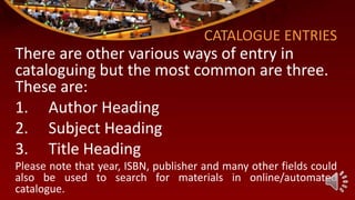 CATALOGUE ENTRIES
There are other various ways of entry in
cataloguing but the most common are three.
These are:
1. Author Heading
2. Subject Heading
3. Title Heading
Please note that year, ISBN, publisher and many other fields could
also be used to search for materials in online/automated
catalogue.
 