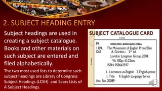 2. SUBJECT HEADING ENTRY
Subject headings are used in
creating a subject catalogue.
Books and other materials on
such subject are entered and
filed alphabetically.
The two most used lists to determine such
subject headings are Library of Congress
Subject Headings (LCSH) and Sears Lists of
A Subject Headings.
 