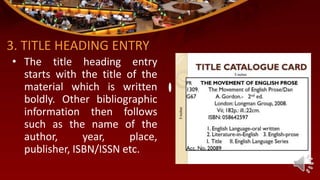 3. TITLE HEADING ENTRY
• The title heading entry
starts with the title of the
material which is written
boldly. Other bibliographic
information then follows
such as the name of the
author, year, place,
publisher, ISBN/ISSN etc.
 
