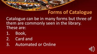 Forms of Catalogue
Catalogue can be in many forms but three of
them are commonly seen in the library.
These are:
1. Book,
2. Card and
3. Automated or Online
 